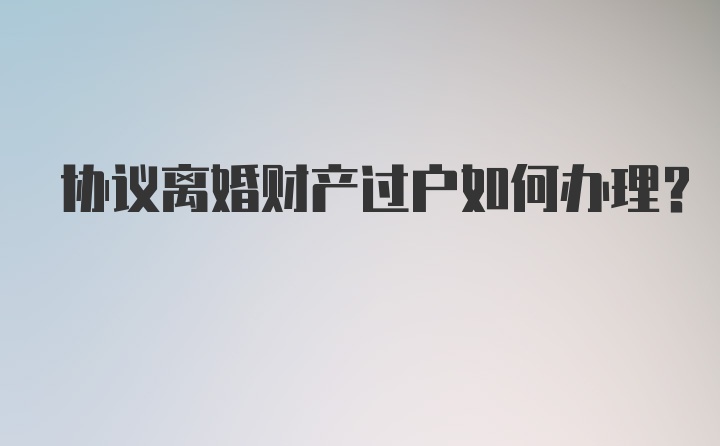 协议离婚财产过户如何办理？