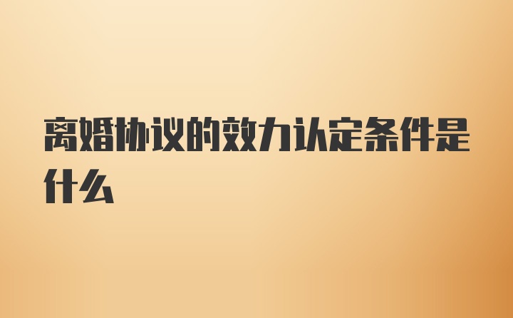 离婚协议的效力认定条件是什么