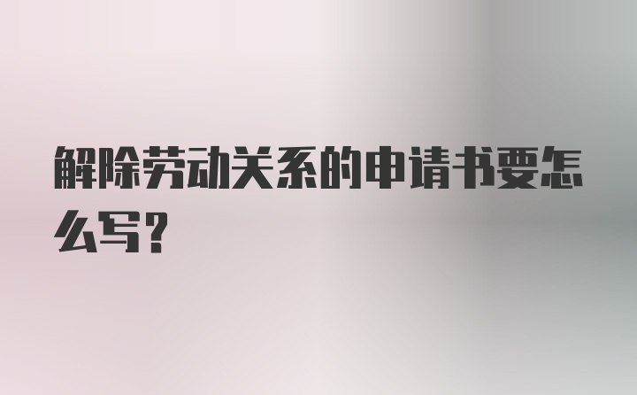 解除劳动关系的申请书要怎么写？