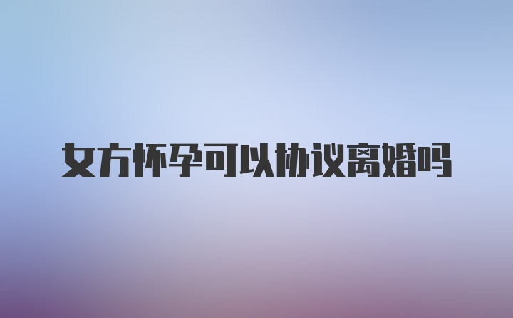 女方怀孕可以协议离婚吗