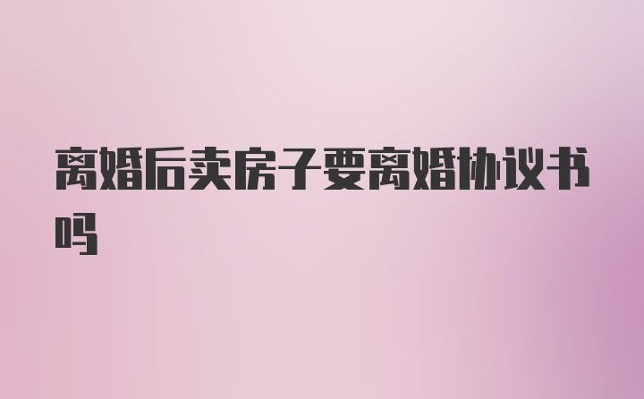 离婚后卖房子要离婚协议书吗