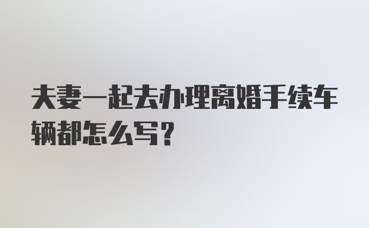 夫妻一起去办理离婚手续车辆都怎么写?