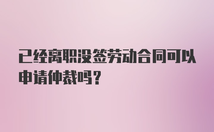 已经离职没签劳动合同可以申请仲裁吗？