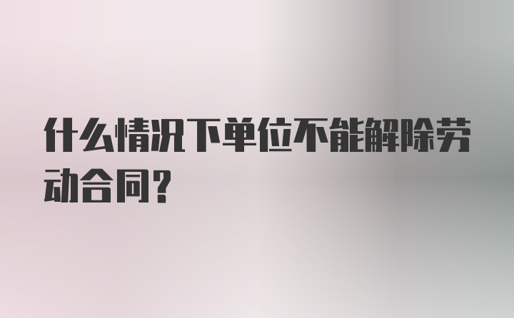 什么情况下单位不能解除劳动合同？