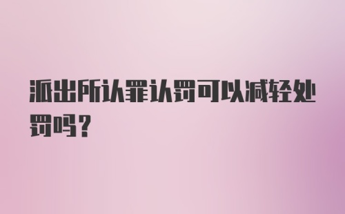 派出所认罪认罚可以减轻处罚吗?