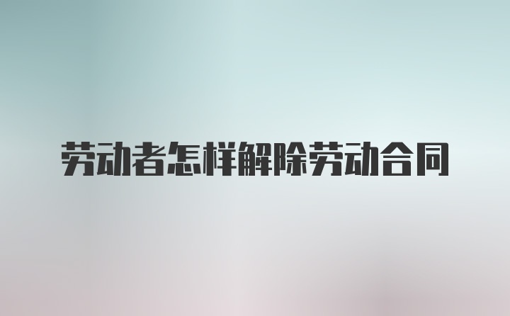 劳动者怎样解除劳动合同
