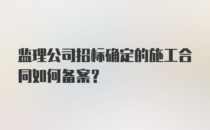 监理公司招标确定的施工合同如何备案?