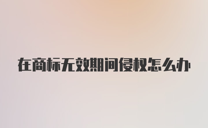 在商标无效期间侵权怎么办