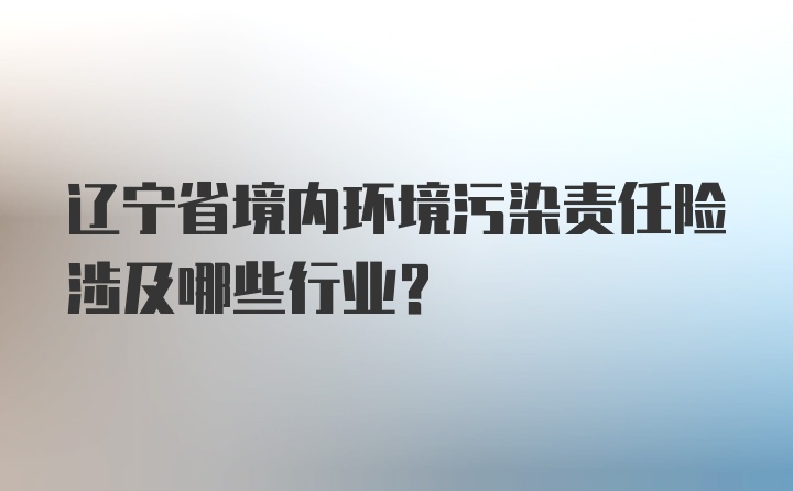 辽宁省境内环境污染责任险涉及哪些行业？