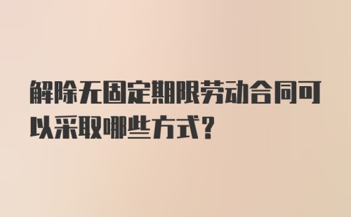 解除无固定期限劳动合同可以采取哪些方式？