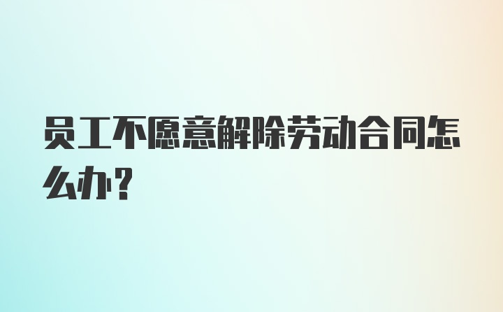 员工不愿意解除劳动合同怎么办？