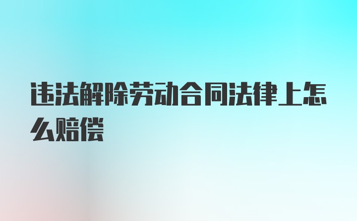 违法解除劳动合同法律上怎么赔偿