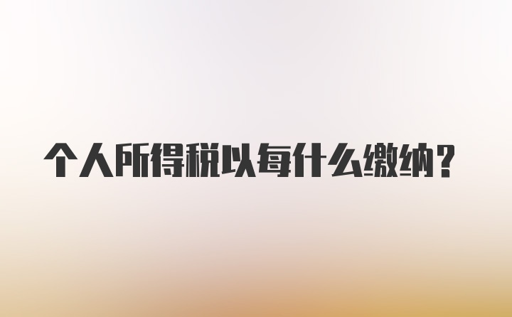 个人所得税以每什么缴纳？