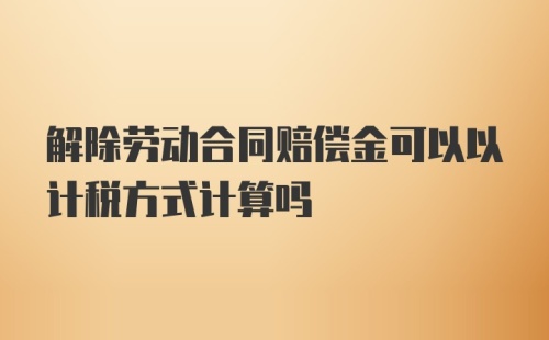 解除劳动合同赔偿金可以以计税方式计算吗