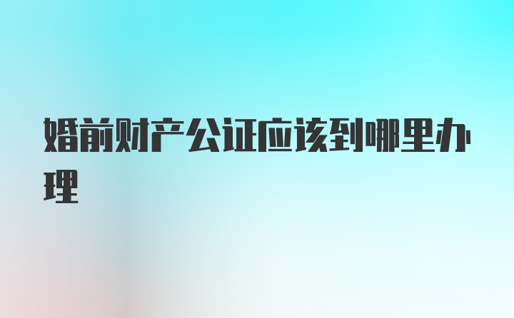 婚前财产公证应该到哪里办理