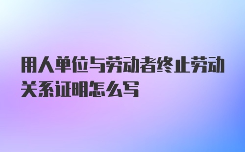 用人单位与劳动者终止劳动关系证明怎么写