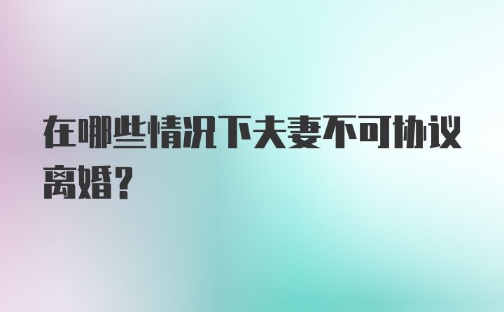 在哪些情况下夫妻不可协议离婚？