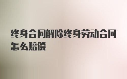 终身合同解除终身劳动合同怎么赔偿