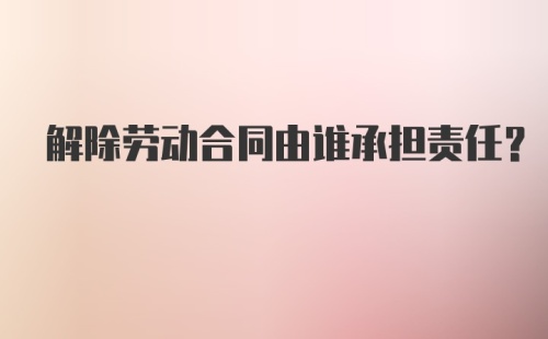 解除劳动合同由谁承担责任？