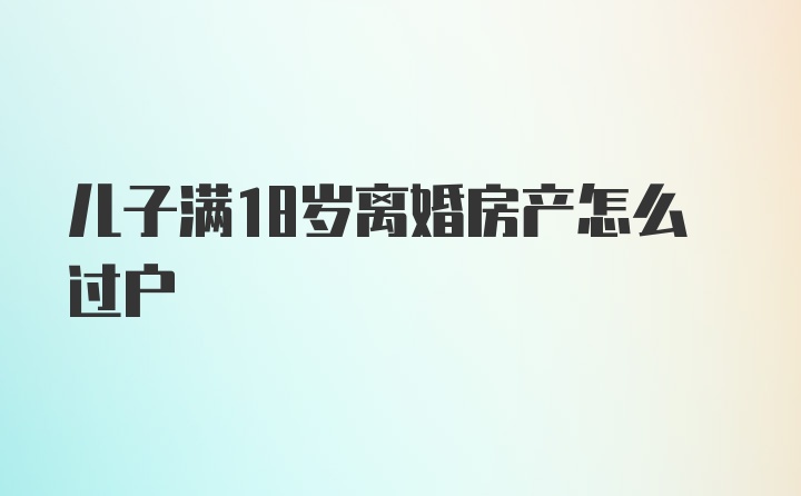 儿子满18岁离婚房产怎么过户