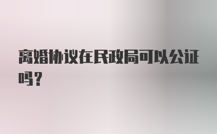 离婚协议在民政局可以公证吗？