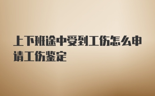 上下班途中受到工伤怎么申请工伤鉴定