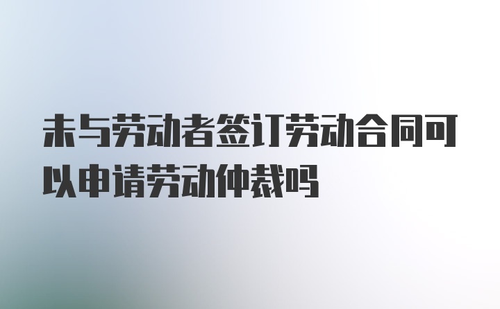 未与劳动者签订劳动合同可以申请劳动仲裁吗