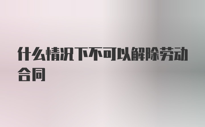 什么情况下不可以解除劳动合同