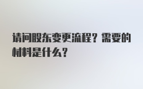 请问股东变更流程？需要的材料是什么？