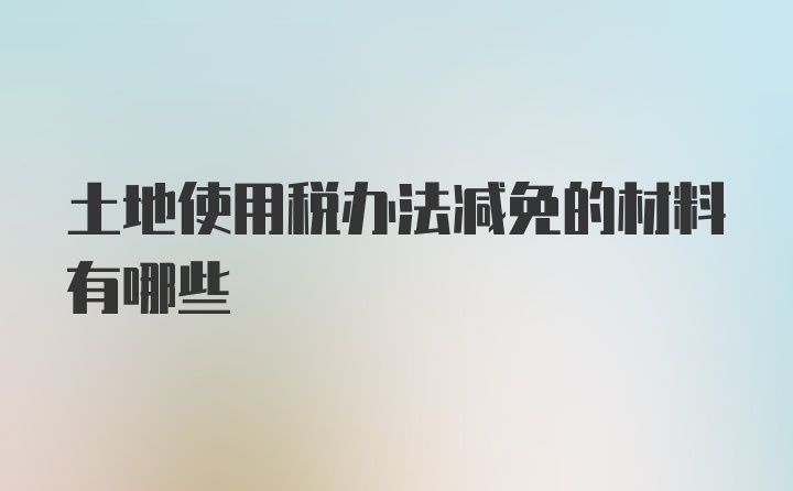 土地使用税办法减免的材料有哪些