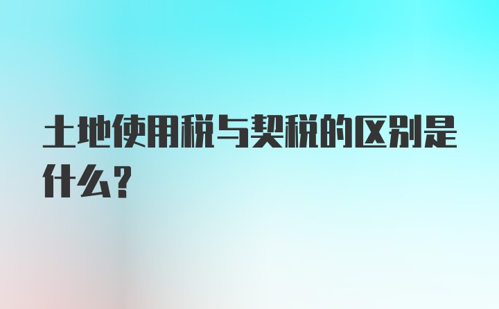 土地使用税与契税的区别是什么？