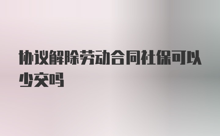 协议解除劳动合同社保可以少交吗