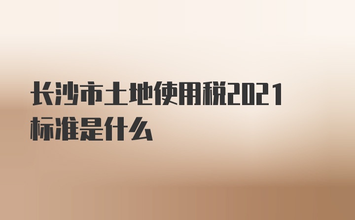 长沙市土地使用税2021标准是什么