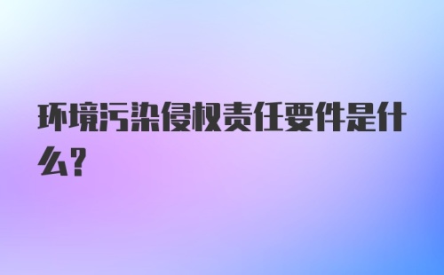 环境污染侵权责任要件是什么？