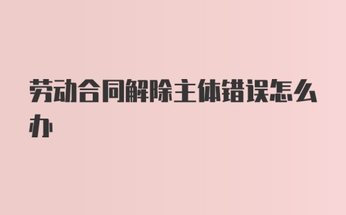 劳动合同解除主体错误怎么办