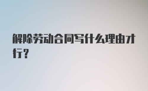 解除劳动合同写什么理由才行？