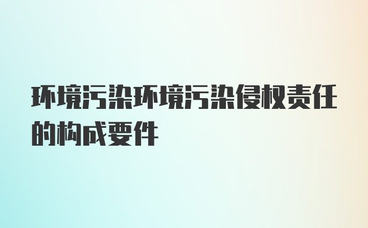 环境污染环境污染侵权责任的构成要件