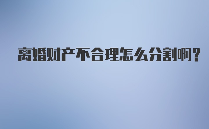 离婚财产不合理怎么分割啊？