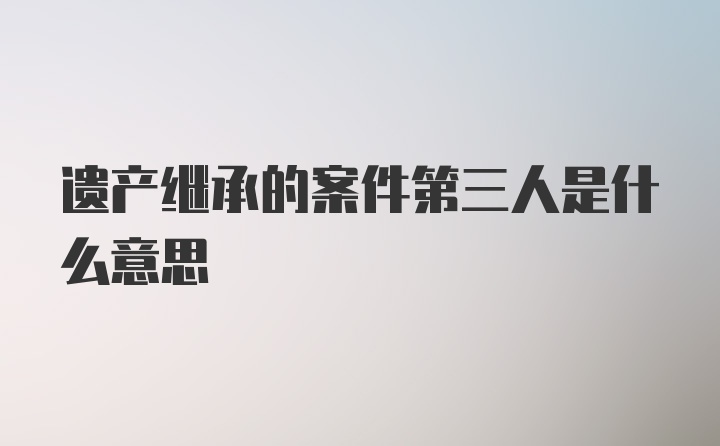 遗产继承的案件第三人是什么意思