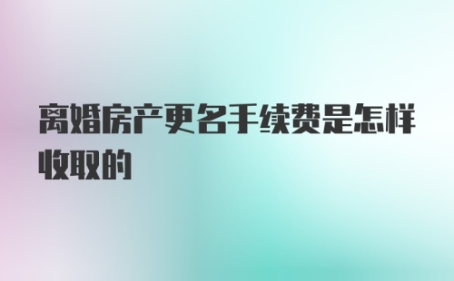 离婚房产更名手续费是怎样收取的