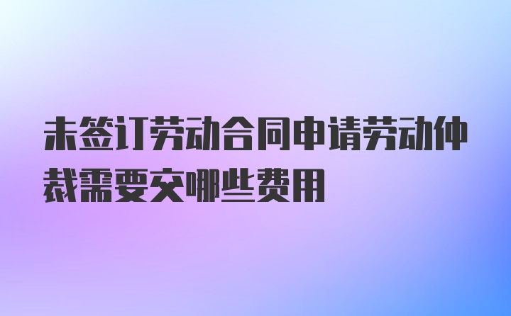 未签订劳动合同申请劳动仲裁需要交哪些费用