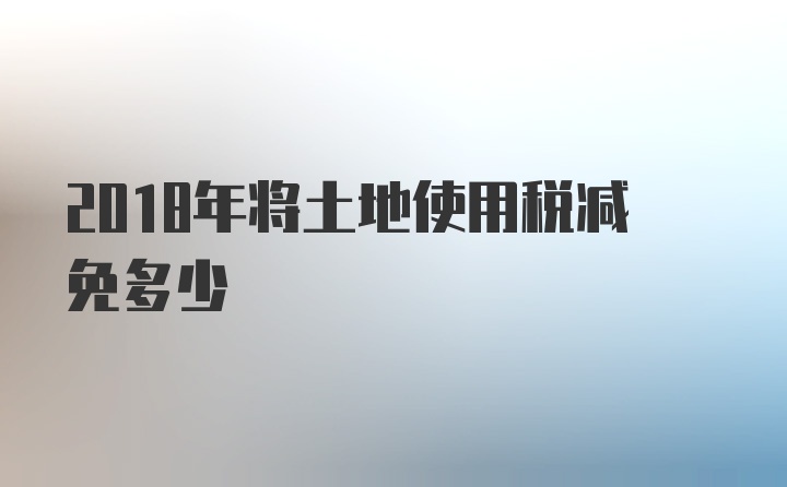 2018年将土地使用税减免多少