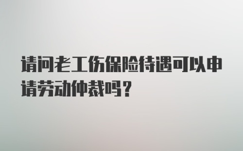 请问老工伤保险待遇可以申请劳动仲裁吗?