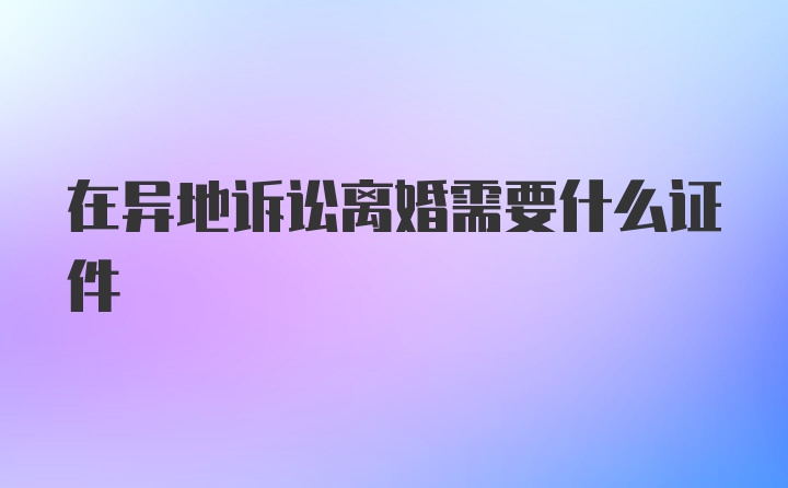 在异地诉讼离婚需要什么证件