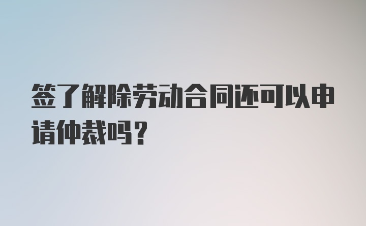 签了解除劳动合同还可以申请仲裁吗?