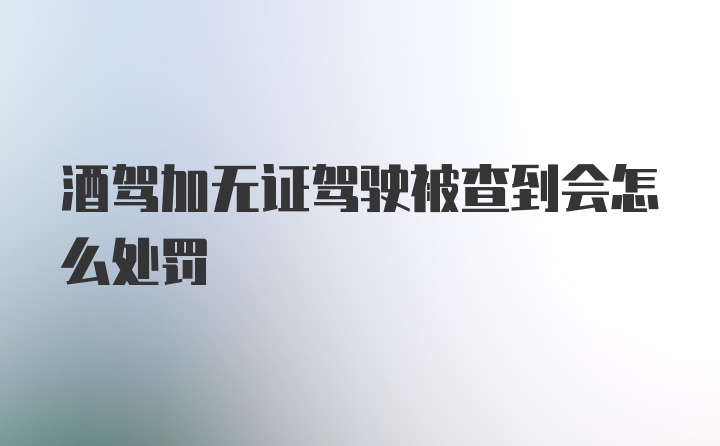 酒驾加无证驾驶被查到会怎么处罚