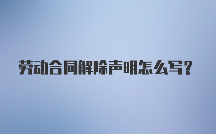 劳动合同解除声明怎么写？