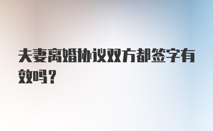 夫妻离婚协议双方都签字有效吗?