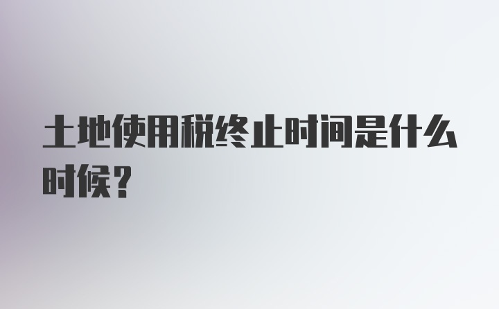 土地使用税终止时间是什么时候？