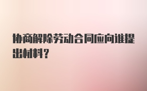 协商解除劳动合同应向谁提出材料?